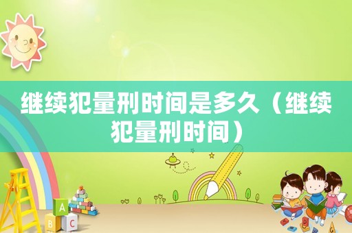 繼續(xù)犯量刑時(shí)間是多久（繼續(xù)犯量刑時(shí)間）