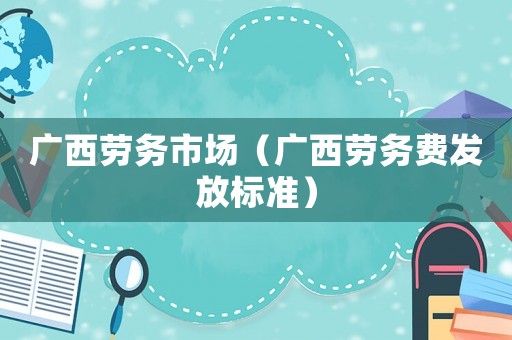 廣西勞務市場（廣西勞務費發放標準）