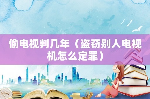 偷電視判幾年（盜竊別人電視機怎么定罪）