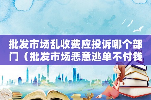 批發市場亂收費應投訴哪個部門（批發市場惡意逃單不付錢怎么定罪）