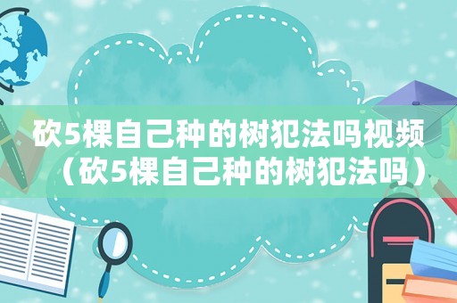 砍5棵自己種的樹犯法嗎視頻（砍5棵自己種的樹犯法嗎）