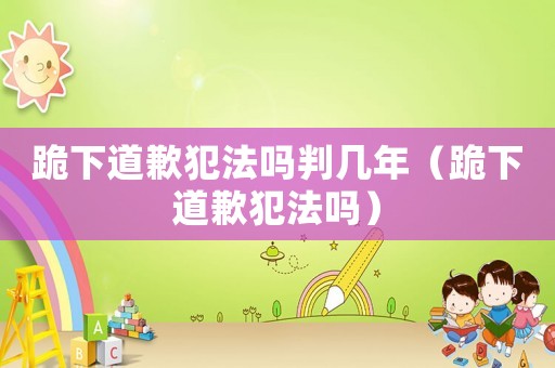 跪下道歉犯法嗎判幾年（跪下道歉犯法嗎）