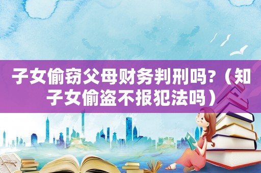 子女偷竊父母財務判刑嗎?（知子女偷盜不報犯法嗎）