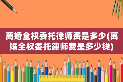 離婚全權委托律師費是多少(離婚全權委托律師費是多少錢)