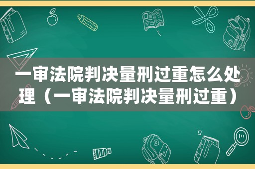 一審法院判決量刑過重怎么處理（一審法院判決量刑過重）