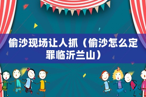 偷沙現場讓人抓（偷沙怎么定罪臨沂蘭山）