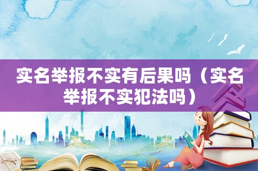 實名舉報不實有后果嗎（實名舉報不實犯法嗎）