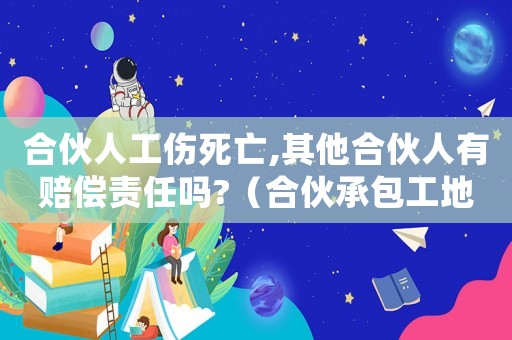 合伙人工傷死亡,其他合伙人有賠償責任嗎?（合伙承包工地一個合伙人工傷死亡）