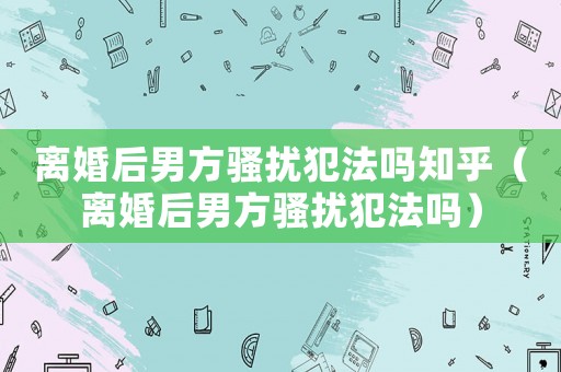 離婚后男方騷擾犯法嗎知乎（離婚后男方騷擾犯法嗎）