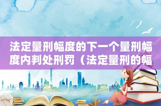 法定量刑幅度的下一個(gè)量刑幅度內(nèi)判處刑罰（法定量刑的幅度是什么）