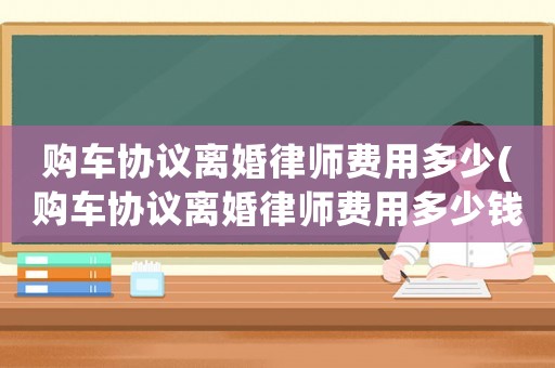 購車協議離婚律師費用多少(購車協議離婚律師費用多少錢)