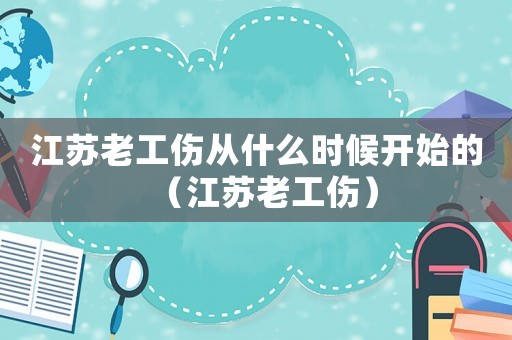 江蘇老工傷從什么時(shí)候開(kāi)始的（江蘇老工傷）