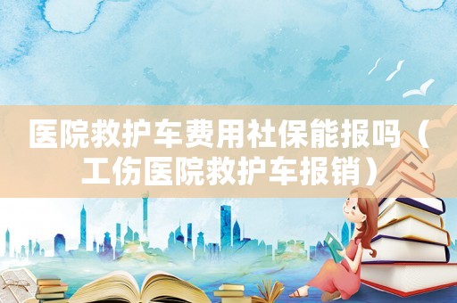 醫院救護車費用社保能報嗎（工傷醫院救護車報銷）