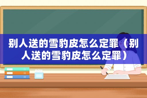 別人送的雪豹皮怎么定罪（別人送的雪豹皮怎么定罪）