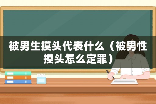被男生摸頭代表什么（被男性摸頭怎么定罪）
