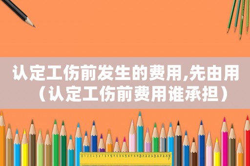 認定工傷前發生的費用,先由用（認定工傷前費用誰承擔）