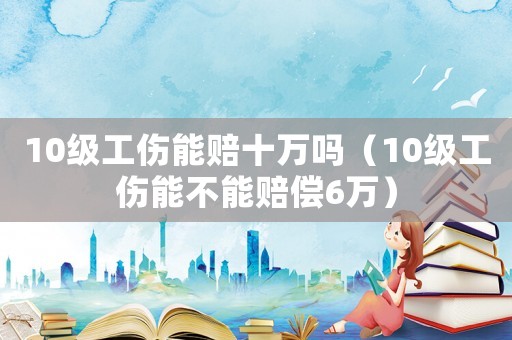 10級(jí)工傷能賠十萬嗎（10級(jí)工傷能不能賠償6萬）
