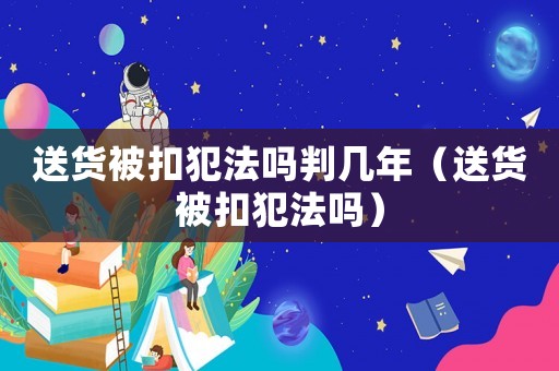 送貨被扣犯法嗎判幾年（送貨被扣犯法嗎）