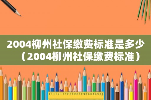 2004柳州社保繳費標準是多少（2004柳州社保繳費標準）