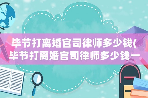 畢節打離婚官司律師多少錢(畢節打離婚官司律師多少錢一次)