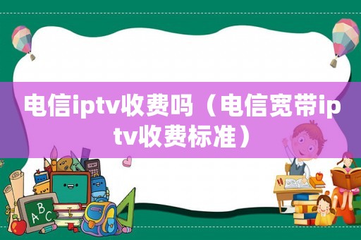 電信iptv收費(fèi)嗎（電信寬帶iptv收費(fèi)標(biāo)準(zhǔn)）
