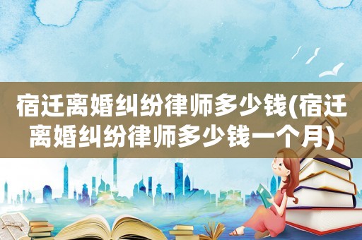 宿遷離婚糾紛律師多少錢(宿遷離婚糾紛律師多少錢一個(gè)月)