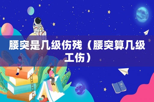 腰突是幾級傷殘（腰突算幾級工傷）