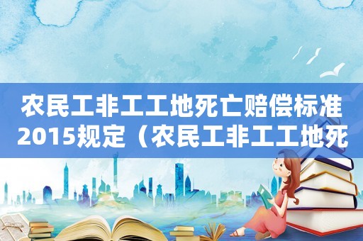 農(nóng)民工非工工地死亡賠償標(biāo)準(zhǔn)2015規(guī)定（農(nóng)民工非工工地死亡賠償標(biāo)準(zhǔn)2015）
