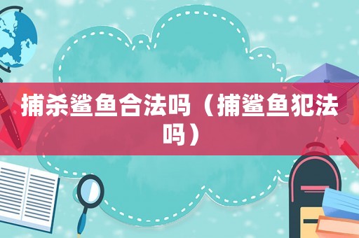 捕殺鯊魚(yú)合法嗎（捕鯊魚(yú)犯法嗎）