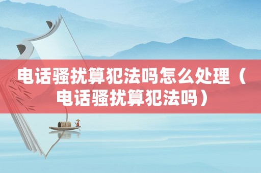 電話騷擾算犯法嗎怎么處理（電話騷擾算犯法嗎）