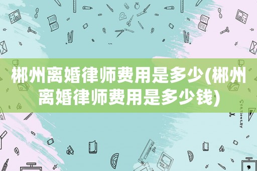 郴州離婚律師費(fèi)用是多少(郴州離婚律師費(fèi)用是多少錢(qián))
