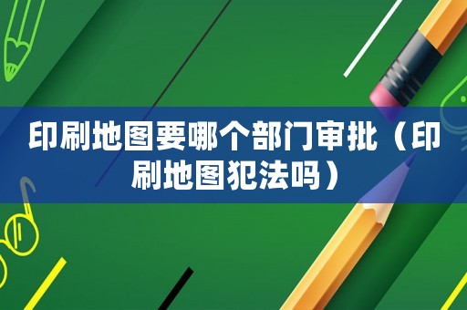 印刷地圖要哪個部門審批（印刷地圖犯法嗎）