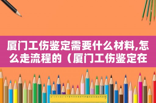 廈門工傷鑒定需要什么材料,怎么走流程的（廈門工傷鑒定在哪里做）