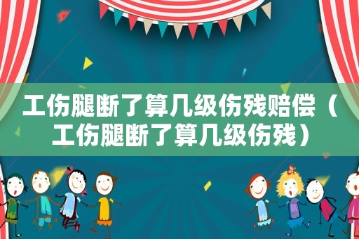 工傷腿斷了算幾級傷殘賠償（工傷腿斷了算幾級傷殘）