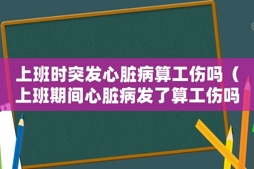上班時突發心臟病算工傷嗎（上班期間心臟病發了算工傷嗎）
