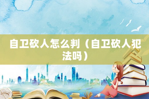 自衛砍人怎么判（自衛砍人犯法嗎）