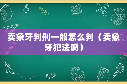 賣象牙判刑一般怎么判（賣象牙犯法嗎）