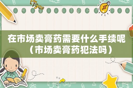 在市場賣膏藥需要什么手續呢（市場賣膏藥犯法嗎）