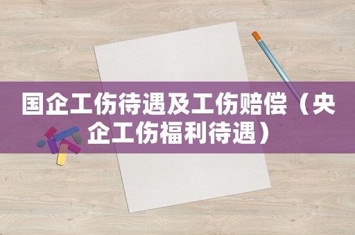 國(guó)企工傷待遇及工傷賠償（央企工傷福利待遇）