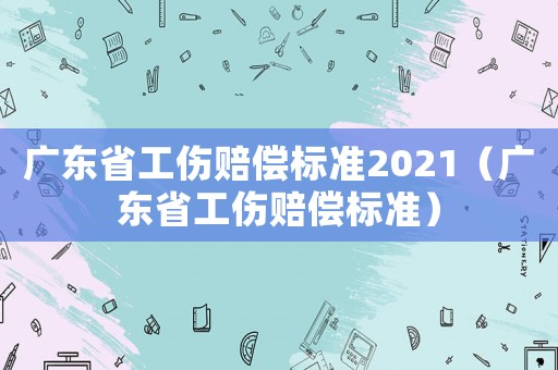 廣東省工傷賠償標準2021（廣東省工傷賠償標準）