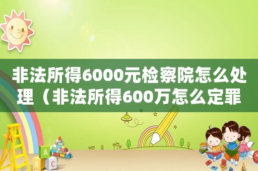 非法所得6000元檢察院怎么處理（非法所得600萬怎么定罪）