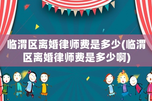 臨渭區離婚律師費是多少(臨渭區離婚律師費是多少啊)