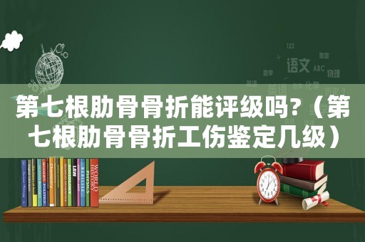 第七根肋骨骨折能評級嗎?（第七根肋骨骨折工傷鑒定幾級）