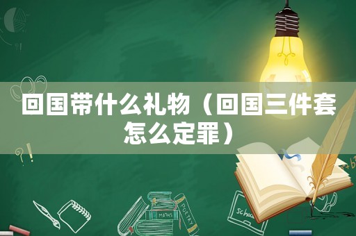回國帶什么禮物（回國三件套怎么定罪）
