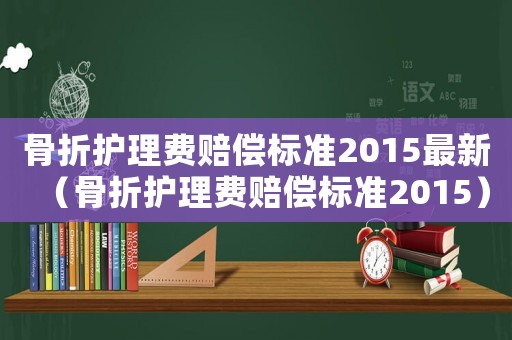 骨折護理費賠償標準2015最新（骨折護理費賠償標準2015）