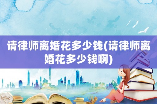 請律師離婚花多少錢(請律師離婚花多少錢啊)