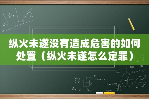 縱火未遂沒有造成危害的如何處置（縱火未遂怎么定罪）