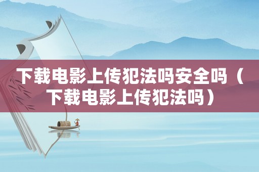 下載電影上傳犯法嗎安全嗎（下載電影上傳犯法嗎）