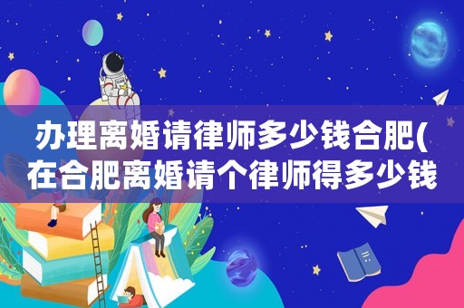 辦理離婚請律師多少錢合肥(在合肥離婚請個律師得多少錢)