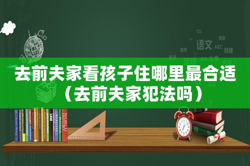 去前夫家看孩子住哪里最合適（去前夫家犯法嗎）